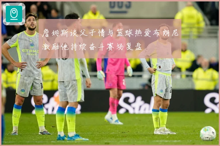 詹姆斯谈父子情与篮球热爱布朗尼激励他持续奋斗赛场复盘