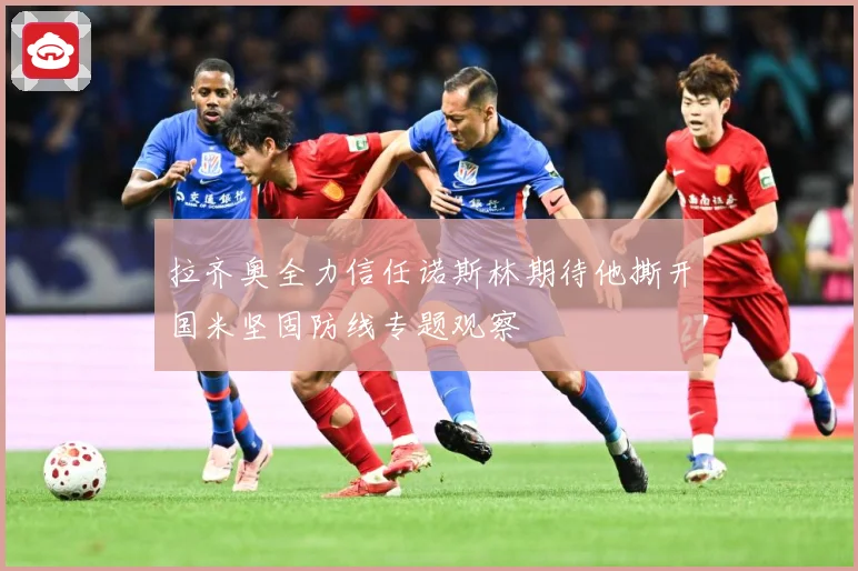 拉齐奥全力信任诺斯林期待他撕开国米坚固防线专题观察