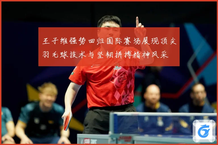 王子维强势回归国际赛场展现顶尖羽毛球技术与坚韧拼搏精神风采