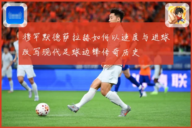 穆罕默德萨拉赫如何以速度与进球改写现代足球边锋传奇历史