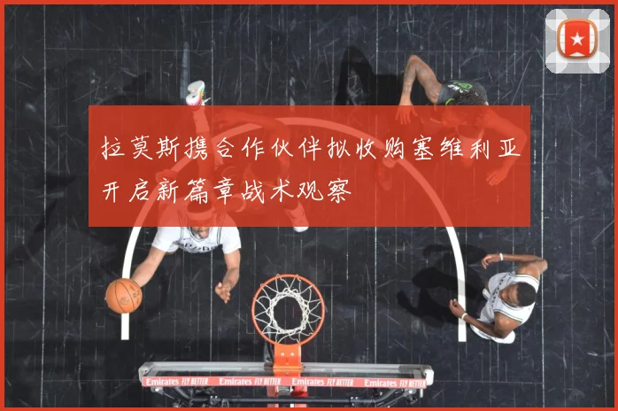 拉莫斯携合作伙伴拟收购塞维利亚开启新篇章战术观察