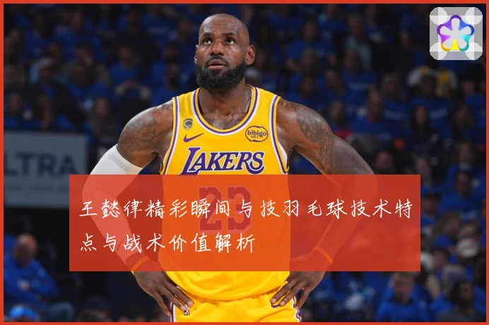 王懿律精彩瞬间与技羽毛球技术特点与战术价值解析