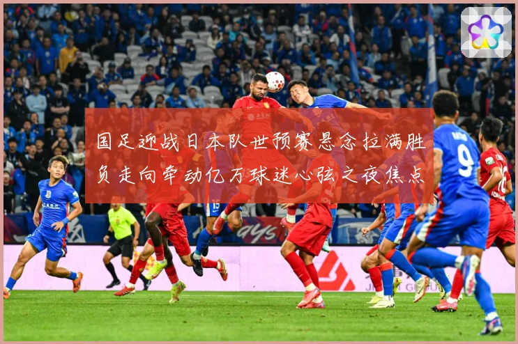 国足迎战日本队世预赛悬念拉满胜负走向牵动亿万球迷心弦之夜焦点