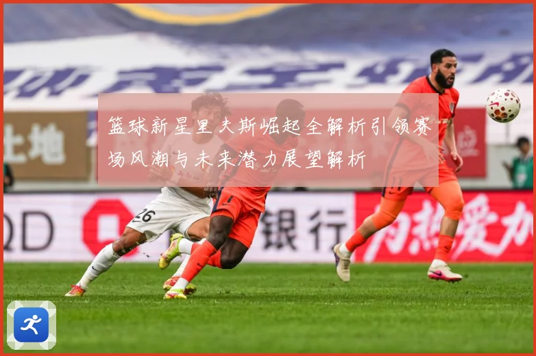 篮球新星里夫斯崛起全解析引领赛场风潮与未来潜力展望解析