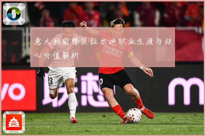 意大利前锋贝拉尔迪职业生涯与核心价值解析