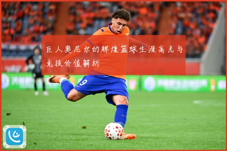 巨人奥尼尔的辉煌篮球生涯高光与竞技价值解析