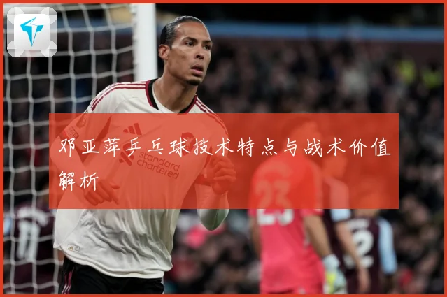 邓亚萍乒乓球技术特点与战术价值解析