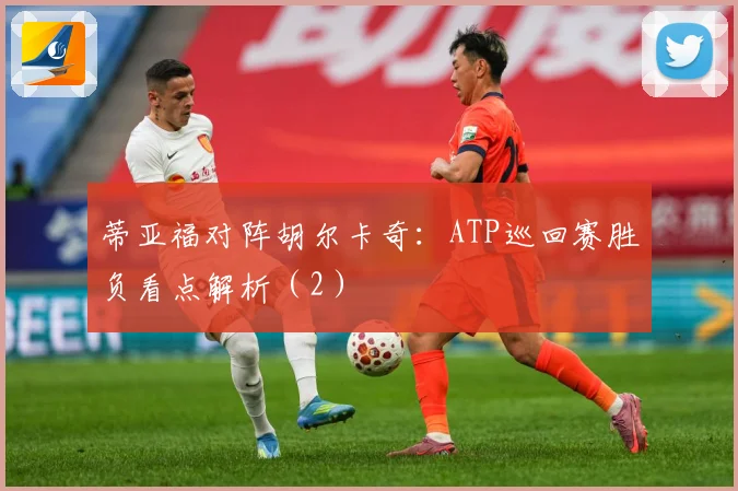 蒂亚福对阵胡尔卡奇：ATP巡回赛胜负看点解析（2）