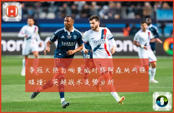 争冠火热打响曼城对阵阿森纳两强碰撞：英超战术走势分析
