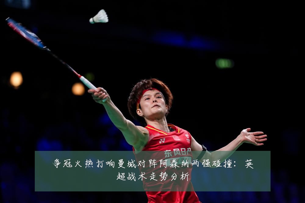 争冠火热打响曼城对阵阿森纳两强碰撞:英超战术走势分析
