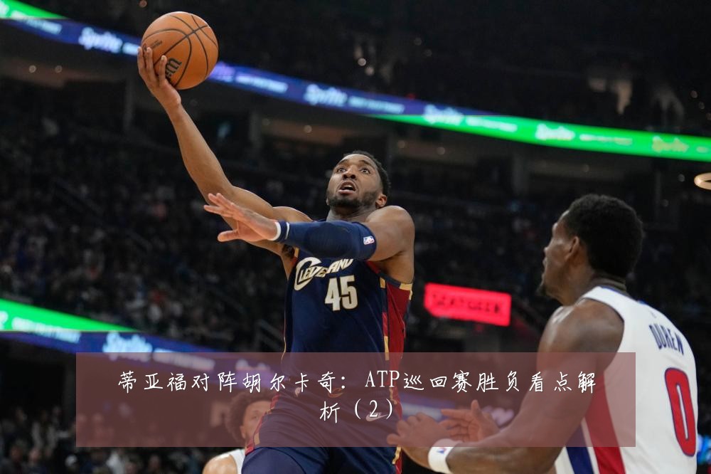 蒂亚福对阵胡尔卡奇:ATP巡回赛胜负看点解析(2)